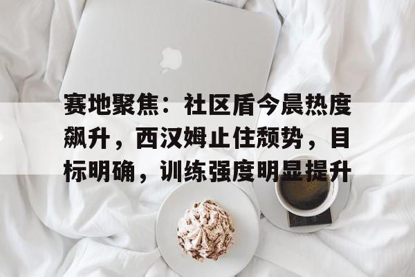 ayx game-赛地聚焦：社区盾今晨热度飙升，西汉姆止住颓势，目标明确，训练强度明显提升的简单介绍-ayx game